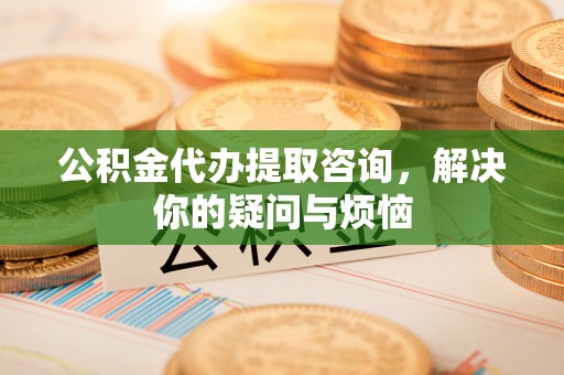 安义公积金代办提取咨询，解决你的疑问与烦恼