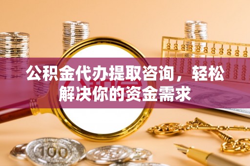 安义公积金代办提取咨询，轻松解决你的资金需求