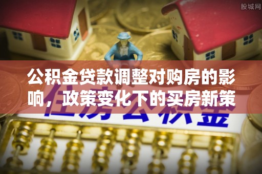 安义公积金贷款调整对购房的影响，政策变化下的买房新策略
