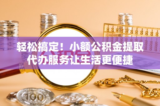 安义轻松搞定！小额公积金提取代办服务让生活更便捷