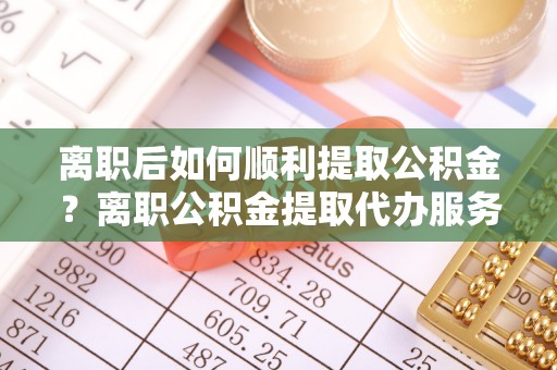 安义离职后如何顺利提取公积金？离职公积金提取代办服务帮你搞定！