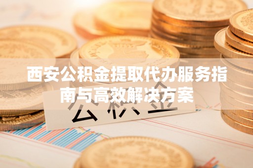 安义西安公积金提取代办服务指南与高效解决方案