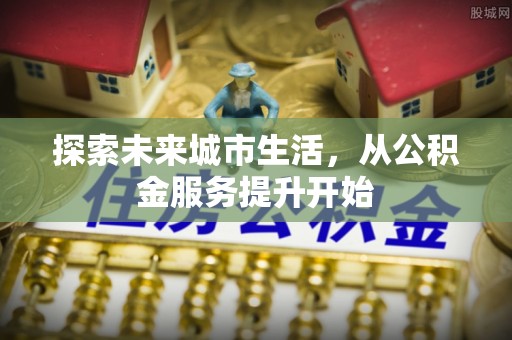 安义探索未来城市生活，从公积金服务提升开始