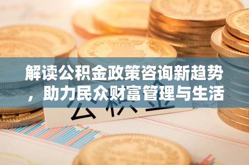 安义解读公积金政策咨询新趋势，助力民众财富管理与生活规划