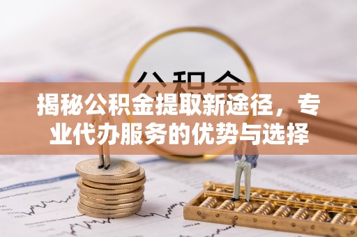 安义揭秘公积金提取新途径，专业代办服务的优势与选择