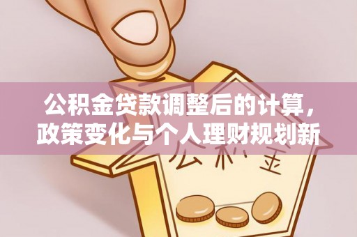 安义公积金贷款调整后的计算，政策变化与个人理财规划新思路