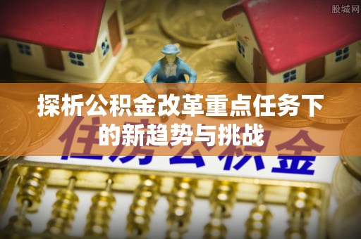 安义探析公积金改革重点任务下的新趋势与挑战
