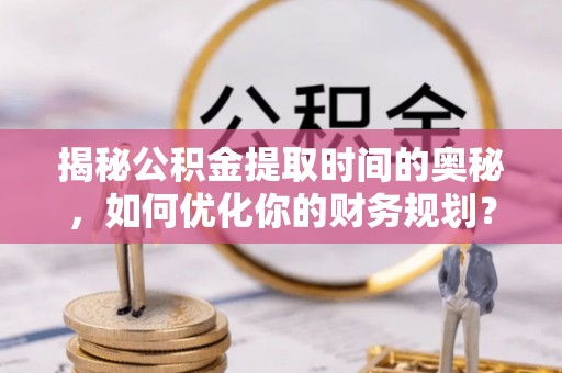 安义揭秘公积金提取时间的奥秘，如何优化你的财务规划？