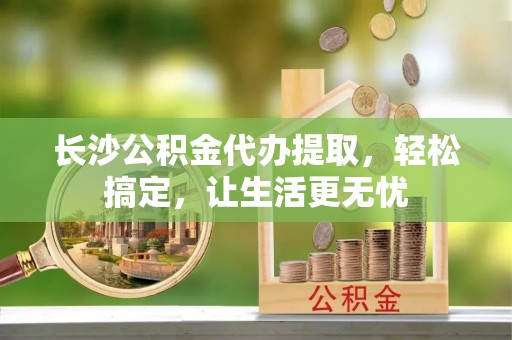 安义长沙公积金代办提取，轻松搞定，让生活更无忧