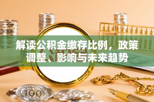 安义解读公积金缴存比例，政策调整、影响与未来趋势