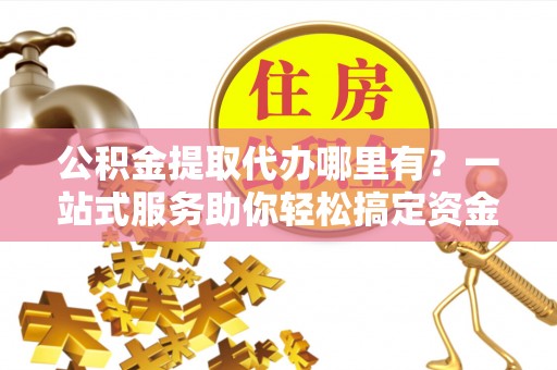 安义公积金提取代办哪里有？一站式服务助你轻松搞定资金难题