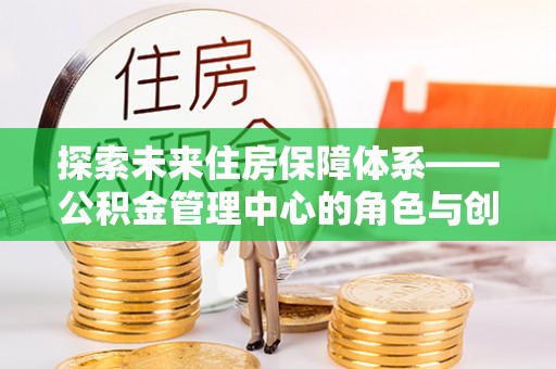 安义探索未来住房保障体系——公积金管理中心的角色与创新