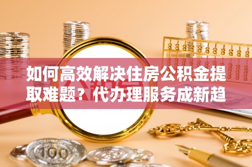 安义如何高效解决住房公积金提取难题？代办理服务成新趋势