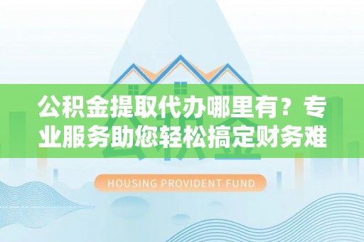 安义公积金提取代办哪里有？专业服务助您轻松搞定财务难题