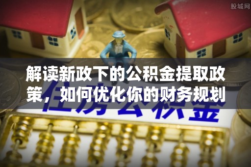安义解读新政下的公积金提取政策，如何优化你的财务规划