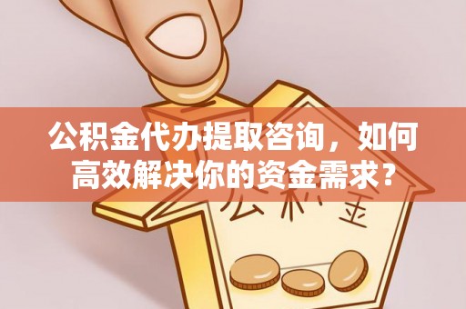 安义公积金代办提取咨询，如何高效解决你的资金需求？