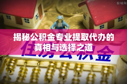 安义揭秘公积金专业提取代办的真相与选择之道