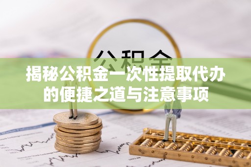 安义揭秘公积金一次性提取代办的便捷之道与注意事项