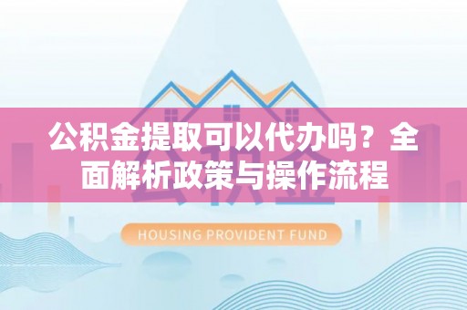 安义公积金提取可以代办吗？全面解析政策与操作流程