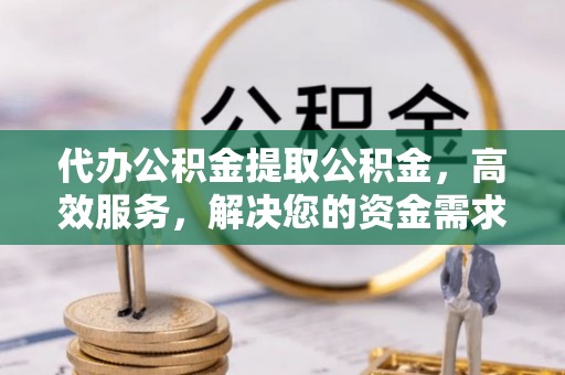 安义代办公积金提取公积金，高效服务，解决您的资金需求