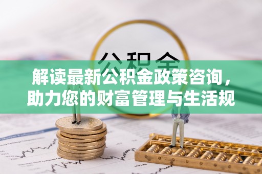 安义解读最新公积金政策咨询，助力您的财富管理与生活规划