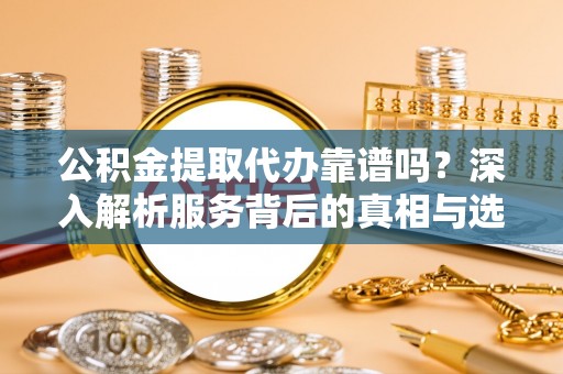 安义公积金提取代办靠谱吗？深入解析服务背后的真相与选择指南