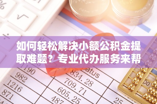 安义如何轻松解决小额公积金提取难题？专业代办服务来帮忙