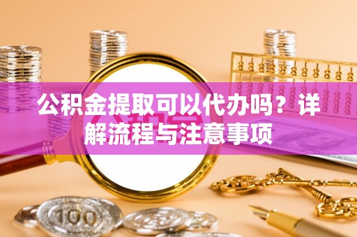 安义公积金提取可以代办吗？详解流程与注意事项