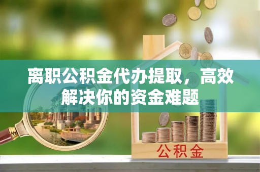 安义离职公积金代办提取，高效解决你的资金难题