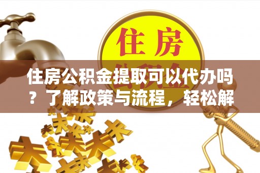 安义住房公积金提取可以代办吗？了解政策与流程，轻松解决疑惑