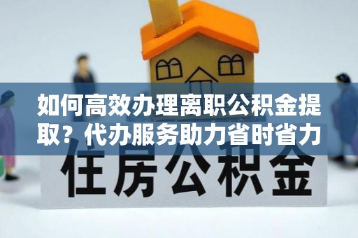 安义如何高效办理离职公积金提取？代办服务助力省时省力