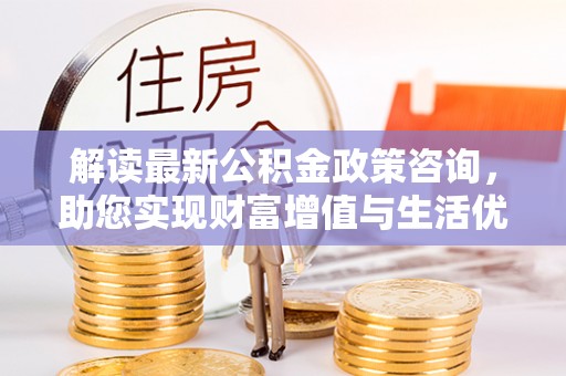 安义解读最新公积金政策咨询，助您实现财富增值与生活优化