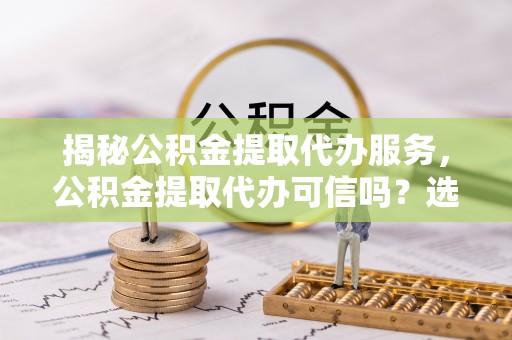 安义揭秘公积金提取代办服务，公积金提取代办可信吗？选择前你需要知道的真相