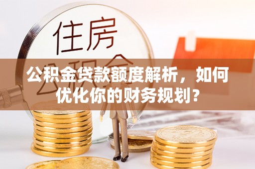 安义公积金贷款额度解析，如何优化你的财务规划？