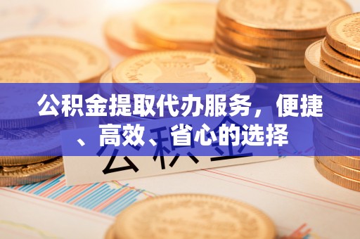 安义公积金提取代办服务，便捷、高效、省心的选择