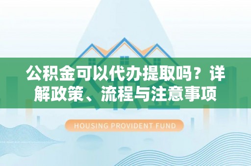 安义公积金可以代办提取吗？详解政策、流程与注意事项
