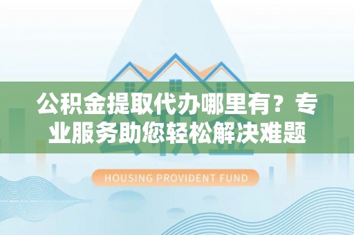 安义公积金提取代办哪里有？专业服务助您轻松解决难题