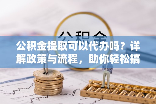 安义公积金提取可以代办吗？详解政策与流程，助你轻松搞定！