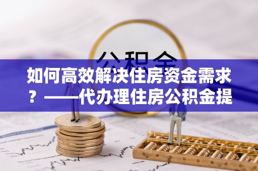 安义如何高效解决住房资金需求？——代办理住房公积金提取服务全解析