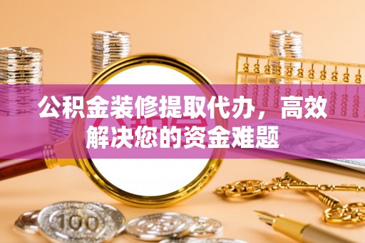 安义公积金装修提取代办，高效解决您的资金难题