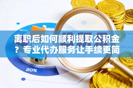 安义离职后如何顺利提取公积金？专业代办服务让手续更简单