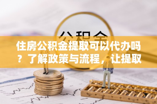安义住房公积金提取可以代办吗？了解政策与流程，让提取更便捷