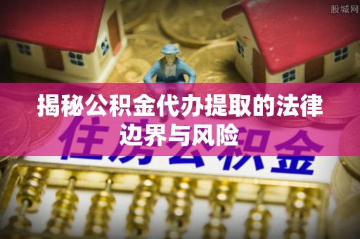 安义揭秘公积金代办提取的法律边界与风险