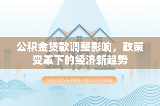 安义公积金贷款调整影响，政策变革下的经济新趋势