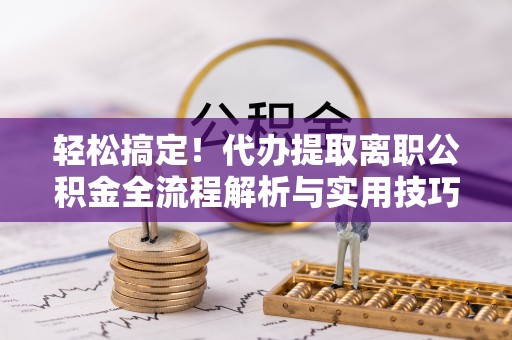 安义轻松搞定！代办提取离职公积金全流程解析与实用技巧