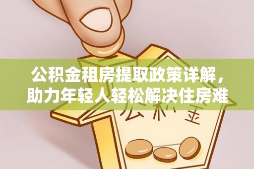 安义公积金租房提取政策详解，助力年轻人轻松解决住房难题