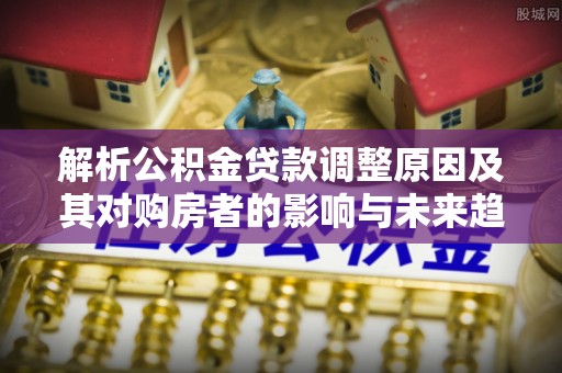 安义解析公积金贷款调整原因及其对购房者的影响与未来趋势