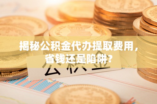 安义揭秘公积金代办提取费用，省钱还是陷阱？