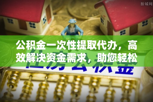 安义公积金一次性提取代办，高效解决资金需求，助您轻松应对生活难题