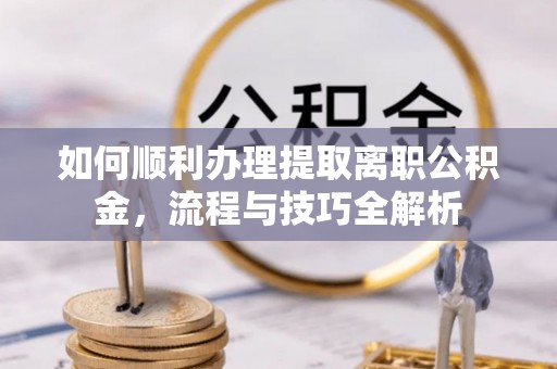 安义如何顺利办理提取离职公积金，流程与技巧全解析